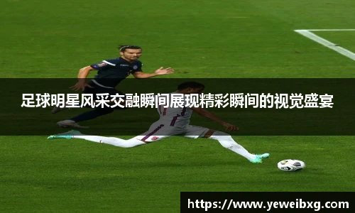 足球明星风采交融瞬间展现精彩瞬间的视觉盛宴